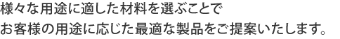 様々な用途に適した材料を選ぶことでお客様の用途に応じた最適な製品をご提案いたします